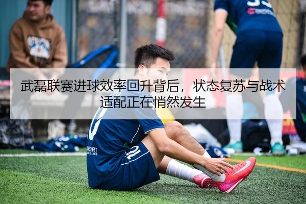 武磊联赛进球效率回升背后，状态复苏与战术适配正在悄然发生